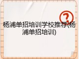 杨浦单招培训学校推荐(杨浦单招培训)