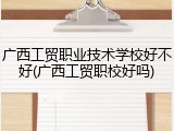 广西工贸职业技术学校好不好(广西工贸职校好吗)