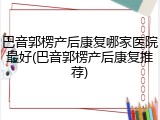 巴音郭楞产后康复哪家医院最好(巴音郭楞产后康复推荐)