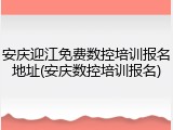 安庆迎江免费数控培训报名地址(安庆数控培训报名)