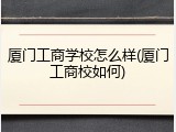 厦门工商学校怎么样(厦门工商校如何)