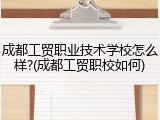 成都工贸职业技术学校怎么样?(成都工贸职校如何)