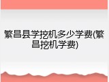 繁昌县学挖机多少学费(繁昌挖机学费)