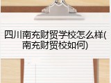 四川南充财贸学校怎么样(南充财贸校如何)