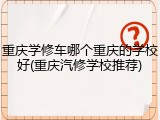 重庆学修车哪个重庆的学校好(重庆汽修学校推荐)