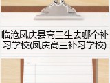 临沧凤庆县高三生去哪个补习学校(凤庆高三补习学校)