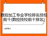 数控加工专业学校排名技校前十(数控技校前十排名)