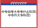 中专自考大专考什么科目(中专升大专科目)
