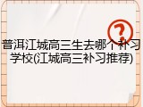 普洱江城高三生去哪个补习学校(江城高三补习推荐)