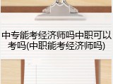 中专能考经济师吗中职可以考吗(中职能考经济师吗)