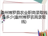 惠州博罗县农业职高录取线是多少(惠州博罗农高录取线)