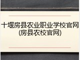 十堰房县农业职业学校官网(房县农校官网)