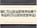 铜仁万山农业职高学校哪个专业好(万山农校优势专业)