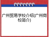 广州贸易学校介绍(广州商校简介)