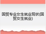 国贸专业女生就业现状(国贸女生就业)