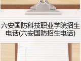 六安国防科技职业学院招生电话(六安国防招生电话)