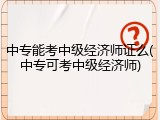 中专能考中级经济师证么(中专可考中级经济师)