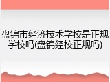 盘锦市经济技术学校是正规学校吗(盘锦经校正规吗)