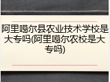 阿里噶尔县农业技术学校是大专吗(阿里噶尔农校是大专吗)