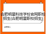 合肥明星科技学校官网职校招生(合肥明星职校招生)