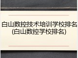 白山数控技术培训学校排名(白山数控学校排名)