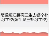 昭通绥江县高三生去哪个补习学校(绥江高三补习学校)