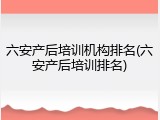 六安产后培训机构排名(六安产后培训排名)