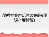 昆明专业产后修复医院(昆明产后修复)