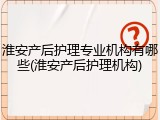 淮安产后护理专业机构有哪些(淮安产后护理机构)