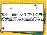 考不上高中女生学什么专业好就业(职专女生热门专业)