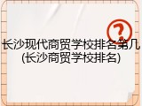 长沙现代商贸学校排名第几(长沙商贸学校排名)