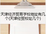 天津经济贸易学校地址有几个(天津经贸校址几个)