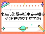 南充市财贸学校中专学费多少(南充财校中专学费)