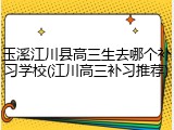 玉溪江川县高三生去哪个补习学校(江川高三补习推荐)