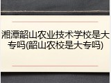湘潭韶山农业技术学校是大专吗(韶山农校是大专吗)