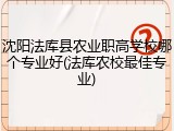 沈阳法库县农业职高学校哪个专业好(法库农校最佳专业)