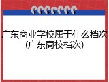 广东商业学校属于什么档次(广东商校档次)