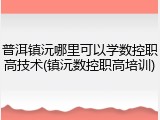 普洱镇沅哪里可以学数控职高技术(镇沅数控职高培训)