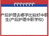 产后护理去哪学比较好中职生(产后护理中职学校)