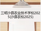 三明沙县农业技术学校2025(沙县农校2025)