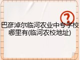 巴彦淖尔临河农业中专学校哪里有(临河农校地址)