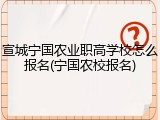 宣城宁国农业职高学校怎么报名(宁国农校报名)