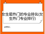 女生最热门的专业排名(女生热门专业排行)