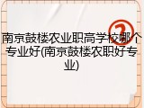 南京鼓楼农业职高学校哪个专业好(南京鼓楼农职好专业)
