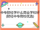 中专财经学什么商业学校好(财经中专商校优选)