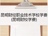 昆明财经职业技术学校学费(昆明财校学费)