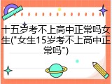 十五岁考不上高中正常吗女生("女生15岁考不上高中正常吗")