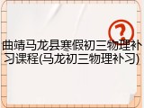 曲靖马龙县寒假初三物理补习课程(马龙初三物理补习)
