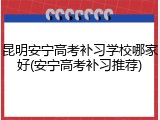 昆明安宁高考补习学校哪家好(安宁高考补习推荐)