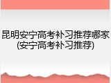 昆明安宁高考补习推荐哪家(安宁高考补习推荐)